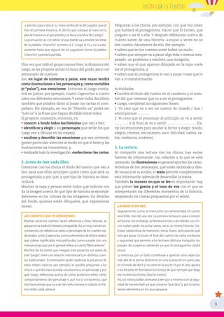 5
y atentos para colocar su mano arriba de la del jugador que lo
hizo en primera instancia. El último que coloque la mano en la
pila de manos es el que pierde y se lleva una letra“de castigo”.
La puntuación es con letras: el que pierde va juntando las letras
de la palabra “chancho”: primero la C, luego la H, y así sucesi-
vamente hasta que alguno de los jugadores forme la palabra
“chancho”y pierda la partida.
Una vez que todo el grupo conoce bien la dinámica del
juego, se les propone armar el mazo del grado, pero con
personajes de cuentos.
Así, en lugar de números y palos, este mazo tendrá
como ilustraciones a los personajes y, como variables
(o “palos”), sus emociones. Entonces el juego consis-
tirá en juntar, por ejemplo, cuatro Caperucitas o cuatro
Lobis con diferentes emociones.Y entre todos decidirán
también qué palabra dirán al pasar las cartas al com-
pañero. Por ejemplo, en vez de “Chancho va” podrá ser
“Lobi va” o la frase que hayan decidido entre todos.
El proyecto consistirá, entonces, en:
• conocer a fondo todas las historias que van a leer;
• identificar y elegir a los personajes (que serán los que
luego van a dibujar en los naipes);
• analizar y describir las emociones que van sintiendo
(poner particular atención al modo en que el texto y las
ilustraciones las transmiten), y,
• realizada toda la investigación, confeccionar las cartas.
2. Antes de leer cada libro
Comentar con los chicos el título del cuento que van a
leer para que ellos anticipen quién creen que será su
protagonista y por qué, y qué tipo de historia se desa-
rrollará.
Mostrar la tapa y pensar entre todos qué indicios nos
da la imagen acerca de qué tipo de historia se esconde:
detenerse en los colores de las imágenes, los detalles
del fondo, quiénes están dibujados, qué expresiones
tienen.
LOS CUENTOS QUEYA CONOCEMOS
Muchas veces los cuentos hacen referencia a otras historias, se
apoyanenlatradiciónliterariacompartida.Así,esmuycomúnen-
contrarnos con referencias tanto a personajes de los cuentos tra-
dicionales, como Caperucita, como a elementos de dichos relatos
que cobran significados más profundos, como sucede con una
manzanaroja,queporlogeneralrefierealcuento“Blancanieves”.
Muchos de los textos que integran este proyecto son parte de
este“juego”: tiene una relación intertextual con distintos cuen-
tos tradicionales. Es interesante poder explicitar la presencia de
estos relatos clásicos; por ejemplo, es posible preguntar a los
chicos a qué les hace acordar una escena o un personaje y por
qué; luego, reflexionar acerca de cómo podemos inferir cierto
comportamiento del personaje si aún no lo conocemos, qué
nos hace pensar que va a ser de cierta manera si todavía no he-
mos leído nada sobre él.
Preguntar a los chicos, por ejemplo, con qué voz creen
que hablará el protagonista. Hacer que lo imiten, que
jueguen a ser él o ella. Y después reflexionar acerca de
cuánto saben de una historia, aunque a veces no se
den cuenta claramente de ello. Por ejemplo:
• saben que en los cuentos suele haber un malo;
• saben que siempre va a pasar algo más o menos ines-
perado: un problema a resolver, una incógnita;
• saben que el que aparece dibujado en la tapa suele
ser el protagonista, y
• saben que al protagonista le van a pasar cosas que lo
van a ir transformando.
Actividades:
• Escribir el título del cuento en el cuaderno y el nom-
bre del que creemos que va a ser el protagonista.
• Luego, completar las siguientes frases:
1. Yo creo que va a ser un cuento de (miedo / risa /
amor) porque ……….
2. Yo creo que el personaje al principio se va a sentir
………… y al final se va a sentir ……………………. (lis-
tar las emociones para ayudar al lector a elegir: miedo,
alegría, tristeza, entusiasmo, asco, felicidad, calma, ra-
bia, confianza, etcétera).
3. La lectura
Al compartir una lectura con los chicos, hay varias
fuentes de información con relación a lo que se está
contando: las ilustraciones en general aportan las carac-
terísticas de los personajes, qué están sintiendo y dón-
de transcurre la acción; el texto permite complementar
esta información además de desarrollar la trama.
También la manera en que se lee es importante: hay
que prever los gestos y el tono de voz con el que se
interpretarán los diferentes momentos de la historia,
respetando los climas propuestos por el relato.
¡LEAMOS OTRAVEZ!
Seguramente, como se mencionó con anterioridad, el cuento
será leído más de una vez. La primera lectura es para conocer
la historia. Sin embargo, la literatura invita a ser releída. Los chi-
cos suelen pedir escuchar varias veces la misma historia. Dis-
frutan sabiéndose de memoria ciertas frases, anticipando qué
está por pasar. Conocer el final del cuento da cierta confianza
y seguridad que permite a los lectores disfrutar tranquilos los
pasajes de suspenso sabiendo ya que el protagonista saldrá
airoso.
La relectura, por un lado, contribuye a apreciar otros aspectos
más allá de la trama: detenerse en una ilustración en particular,
en el modo de decir y no tanto en la acción.Y por el otro, aporta
a los lectores en formación la certeza de que siempre que llega
ese momento el texto“dice lo mismo”.
Así, los niños podrán animarse a leer por sí mismos con la segu-
ridad de hacerlo bien ya que conocen“qué dice”y, por lo tanto,
tienen elementos en los que apoyarse.
 