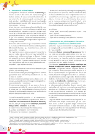 6
4. Conversación e intercambio
Es importante ofrecer un momento de silencio pos-
terior a la lectura del cuento. Un tiempo en el que la
historia termine de tomar forma en la interioridad de
sus lectores/as. Es entonces cuando ese encuentro que
cada uno tuvo individualmente con el cuento podrá
abrirse a una conversación sobre la experiencia con los
otros lectores y lectoras.
Al leer literatura con otros surge la posibilidad de com-
parar las diferentes interpretaciones acerca de lo leído,
y que cada lector pueda enriquecer su propia mirada
con la de los demás. Para potenciar la actividad, es im-
portante generar en las aulas un clima de libertad, en
el que cada alumno/a sienta que sus observaciones y
comentarios serán respetados porque no hay una úni-
ca respuesta correcta.
Asimismo, se hace necesario que el docente se convier-
ta en mediador de este intercambio, dando lugar a las
diferentes lecturas y a que ellas se expresen junto con
argumentos y ejemplos.
“Es importante que en estos espacios de intercambio los
alumnos puedan expresar libremente lo que la obra leída les
produjo, evocó, qué los conmovió, qué los disgustó. Para que
ello sea posible, el docente deberá intervenir como mediador
para que la palabra circule y se puedan compartir experien-
cias y sentimientos, cada vez con enunciados más precisos y
ajustados a lo que se desea comunicar”4
.
En estas situaciones de intercambio que han sido pro-
puestas, los lectores podrán:
1. Identificarse con los personajes y permitirse sentir lo
que sienten ellos, con la tranquilidad de que, a la vez,
es “solo un cuento”.
2. Pensar con otros en cómo se siente alguno de los per-
sonajes, analizando los motivos y poniendo palabras a
esos sentimientos y emociones.
3. Intercambiar ideas acerca de qué generan ciertas si-
tuaciones sin necesidad de exponerse a nivel personal.
4. Interactuar con los demás y experimentar cómo las
mismas situaciones a algunas personas les despiertan
algunos sentimientos y a otras, otros.
Guiar el intercambio posterior a la lectura en torno a
los objetivos anteriormente propuestos les permitirá
conformar una comunidad de lectores de literatura y,
a la vez, trabajar los siguientes cuatro ejes propios del
trabajo con las emociones en el aula:
1. Reconocer las emociones (autoconocimiento).
2. Analizar las emociones (autoconciencia).
3. Comunicar las emociones (expresión).
4. Manejar las emociones (autorregulación y empatía).
“En una comunidad de lectores, al tomar contacto con obras
de alta calidad estética, los chicos van formándose como ‘lec-
tores estéticos’, como lectores que responden, que reaccionan
de forma vivencial ante los sentimientos, las ideas, las esce-
nas, las emociones que transmite el texto literario, (…) como
lectores que participan activamente de los conflictos, las ten-
siones, los desenlaces de sus cuentos favoritos”5
.
Actividades:
• Buscar en el cuento una frase que me parezca muy
linda y copiarla.
• ¿Qué ilustración es mi favorita?
• ¿Qué sentí a medida que iba leyendo la historia?
5. Planificación del producto final: elección de
personajes e identificación de emociones
a) Plantear al grupo cómo serán los naipes y mostrar
un ejemplo: cada uno contendrá un personaje ilustra-
do y una emoción.
b) Armar un listado provisional de personajes. Con lo
que cada uno recuerda –y apoyándose en lo que ano-
taron en sus cuadernos– se enumeran los personajes
de los cuentos y se eligen los preferidos para armar las
cartas. Se explicita que es un listado provisional que se
completará una vez releído el cuento.
c) Entre todos, conversar acerca de las emociones por
las que atravesó cada uno de los personajes selec-
cionados a lo largo de la historia. Se puede retomar lo
que salió en los intercambios realizados después de la
lectura y probablemente se haga una nueva lectura del
cuento, teniendo como propósito ahora la identifica-
ción de estas emociones, expresadas desde el texto o
desde las ilustraciones. Como cierre del intercambio,
se arma un listado de las emociones que fueron apa-
reciendo y se completa el de los personajes.
La relectura puede realizarla el docente o, mejor aún,
pueden hacerla los chicos en pequeños grupos. El pro-
tagonista será fácil de nombrar, pero el desafío reside
en que encuentren más personajes en la historia (al-
gunos que tal vez solo aparecen en las ilustraciones) y
en que identifiquen las emociones que cada lector/a va
atravesando.
Luego de la relectura se termina de completar el lis-
tado. Entre todos, eligen cuáles son los que van a apa-
recer en las cartas6
. Se pueden elegir aquellos que
atraviesen varias emociones a lo largo del cuento, o
imaginar qué otras emociones podrían vivir (tristeza,
alegría, enojo, aburrimiento, etcétera.).
4
Diseño Curricular para la Educación Primaria. Dirección General de Cultura y Educación de la Provincia de Buenos Aires, 2018.
http://abc.gob.ar/primaria/sites/default/files/resolucion_ndeg_1482_17_diseno_curricular.pdf
5
Diseño Curricular para la Educación Primaria. Ministerio de Educación, Ciudad Autónoma de Buenos Aires, p. 372.
https://www.buenosaires.gob.ar/sites/gcaba/files/diseno_curricular_para_la_escuela_primaria._primer_ciclo.pdf
6
La cantidad de personajes a elegir deberá corresponderse con la cantidad de jugadores que se desee. Sugerimos, tal como se mencionó con
anterioridad, que los grupos de juego en el aula sean de entre cuatro y seis jugadores.
 