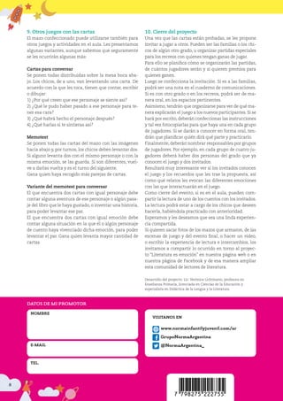 8
9. Otros juegos con las cartas
El mazo confeccionado puede utilizarse también para
otros juegos y actividades en el aula. Les presentamos
algunas variantes, aunque sabemos que seguramente
se les ocurrirán algunas más:
Cartas para conversar
Se ponen todas distribuidas sobre la mesa boca aba-
jo. Los chicos, de a uno, van levantando una carta. De
acuerdo con la que les toca, tienen que contar, escribir
o dibujar:
1) ¿Por qué creen que ese personaje se siente así?
2) ¿Qué le pudo haber pasado a ese personaje para te-
ner esa cara?
3) ¿Qué habrá hecho el personaje después?
4) ¿Qué harías si te sintieras así?
Memotest
Se ponen todas las cartas del mazo con las imágenes
hacia abajo y, por turnos, los chicos deben levantar dos.
Si alguno levanta dos con el mismo personaje o con la
misma emoción, se las guarda. Si son diferentes, vuel-
ve a darlas vuelta y es el turno del siguiente.
Gana quien haya recogido más parejas de cartas.
Variante del memotest para conversar
El que encuentra dos cartas con igual personaje debe
contar alguna aventura de ese personaje o algún pasa-
je del libro que le haya gustado, o inventar una historia,
para poder levantar ese par.
El que encuentra dos cartas con igual emoción debe
contar alguna situación en la que él o algún personaje
de cuento haya vivenciado dicha emoción, para poder
levantar el par. Gana quien levanta mayor cantidad de
cartas.
10. Cierre del proyecto
Una vez que las cartas están probadas, se les propone
invitar a jugar a otros. Pueden ser las familias o los chi-
cos de algún otro grado, u organizar partidas especiales
para los recreos con quienes tengan ganas de jugar.
Para ello se planifica cómo se organizarán las partidas,
de cuántos jugadores serán y si quieren premios para
quienes ganen.
Luego se confecciona la invitación. Si es a las familias,
podrá ser una nota en el cuaderno de comunicaciones.
Si es con otro grado o en los recreos, podrá ser de ma-
nera oral, en los espacios pertinentes.
Asimismo, tendrán que organizarse para ver de qué ma-
nera explicarán el juego a los nuevos participantes. Si se
hará por escrito, deberán confeccionar las instrucciones
y tal vez fotocopiarlas para que haya una en cada grupo
de jugadores. Si se darán a conocer en forma oral, ten-
drán que planificar quién dirá qué parte y practicarlo.
Finalmente, deberán nombrar responsables por grupos
de jugadores. Por ejemplo, en cada grupo de cuatro ju-
gadores deberá haber dos personas del grado que ya
conocen el juego y dos invitados.
Resultará muy interesante ver si los invitados conocen
el juego y los recuerdos que les trae la propuesta, así
como qué relatos les evocan las diferentes emociones
con las que interactuarán en el juego.
Como cierre del evento, si es en el aula, pueden com-
partir la lectura de uno de los cuentos con los invitados.
La lectura podrá estar a cargo de los chicos que deseen
hacerla, habiéndola practicado con anterioridad.
Esperamos y les deseamos que sea una linda experien-
cia compartida.
Si quieren sacar fotos de los mazos que armaron, de las
escenas de juego y del evento final, o hacer un video,
o escribir la experiencia de lectura e intercambios, los
invitamos a compartir lo ocurrido en torno al proyec-
to “Literatura es emoción” en nuestra página web o en
nuestra página de Facebook y de esa manera ampliar
esta comunidad de lectores de literatura.
Desarrollo del proyecto: Lic. Verónica Lichtmann, profesora en
Enseñanza Primaria, licenciada en Ciencias de la Educación y
especialista en Didáctica de la Lengua y la Literatura.
www.normainfantilyjuvenil.com/ar
GrupoNormaArgentina
@NormaArgentina_
VISITANOS EN
DATOS DE MI PROMOTOR
NOMBRE
E-MAIL
TEL.
 