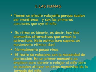 1. LAS NANAS Tienen un efecto relajante porque suelen ser monótonas  y son las primeras canciones que oye el niño.  Su ritmo es binario, es decir, hay dos elementos alternativos que arman la estructura. Esta estructura supone un movimiento rítmico dual. Normalmente posee rima. El texto se relaciona con la necesidad de protección. En un primer momento se emplean para dormir o relajar al niño pero se pueden utilizar en otros momentos de la jornada del   niño. 