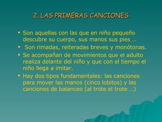 2. LAS PRIMERAS CANCIONES Son aquellas con las que en niño pequeño  descubre su cuerpo, sus manos sus pies … Son rimadas, reiteradas breves y monótonas. Se acompañan de movimientos que el adulto realiza delante del niño y que con el tiempo el niño llega a imitar. Hay dos tipos fundamentales: las canciones para mover las manos (cinco lobitos) y las canciones de balanceo (al trote el trote …)  