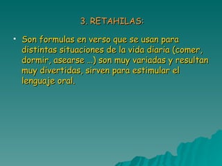 3. RETAHILAS: Son formulas en verso que se usan para distintas situaciones de la vida diaria (comer, dormir, asearse …) son muy variadas y resultan muy divertidas, sirven para estimular el lenguaje oral. 