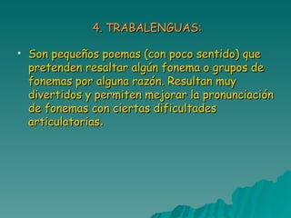 4. TRABALENGUAS: Son pequeños poemas (con poco sentido) que pretenden resaltar algún fonema o grupos de fonemas por alguna razón. Resultan muy divertidos y permiten mejorar la pronunciación de fonemas con ciertas dificultades articulatorias . 