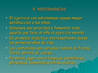 5. ADIVINANZAS El ejercicio con adivinanzas causan mayor satisfacción a los niños. Debemos dar prioridad y fomentar todo aquello que lleve al niño al ejercicio mental. Es un medio didáctico interesantísimo desde los primeros años de vida. Los contenidos son variados, hablan de frutas, flores, partes de cuerpo … Permiten jugar con el lenguaje (metáforas , polisemias, homonimias letras ocultas …. 