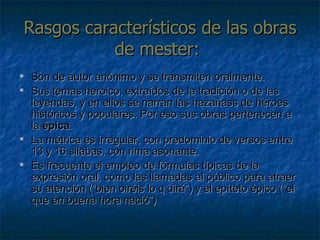 Rasgos característicos de las obras de mester:  Son de autor anónimo y se transmiten oralmente. Sus temas heroico, extraídos de la tradición o de las leyendas, y en ellos se narran las hazañass de héroes históricos y populares. Por eso sus obras pertenecen a la  épica .  La métrica es irregular, con predominio de versos entre 13 y 16 silabas, con rima asonante. Es frecuente el empleo de fórmulas típicas de la expresión oral, como las llamadas al público para atraer su atención (“bien oiréis lo q dirá”) y el epíteto épico (“el que en buena hora nació”) 