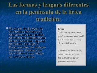 Las formas y lenguas diferentes en la península de la lírica tradición: En el sur, en la zona de Al-Andalus (Andalucía), encontramos las  jarchas , primeras manifestaciones líricas conocidas, algunas de finales del siglo X. Están escritas en dialecto mozárabe, hablado por los cristianos que Vivian en territorio árabe.   