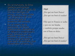 En el noroeste, la lírica gallego-portuguesa aparece ya en el siglo XII con las cantigas de amigo, cuyo tema suele ser el lamento de una muchacha por la ausencia del amado. En el centro de la península, la forma métrica mas utilizada es el  villancico tradicional o zéjel , formado por un estribillo de dos o tres versos que se repite  y una serie de estrofas que desarrollan el tema. Ej.: 