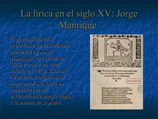 La lírica en el siglo XV: Jorge Manrique   El poeta lírico más importante de la literatura medieval es  Jorge Manrique , que nació en 1440 y murió en una batalla en 1479. Escribió 49 poemas, algunos de tema amoroso, pero es conocido por su extraordinaria elegía  coplas a la muerte de su padre. 
