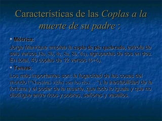 Características de las  Coplas a la muerte de su padre  :   Métrica: Jorge Manrique emplea la  copla de pie quebrado,  estrofa de seis versos  (8a, 8b, 4c, 8a, 8b, 4c) , agrupadas de dos en dos. En total, 40 coplas de 12 versos  (6+6). Temas: Los más importantes son: la fugacidad de las cosas del mundo  (“Nuestras vidas son los ríos… “),  la inestabilidad de la fortuna y el poder de la muerte, que todo lo iguala y que no distingue entre ricos y pobres, señores y vasallos. 