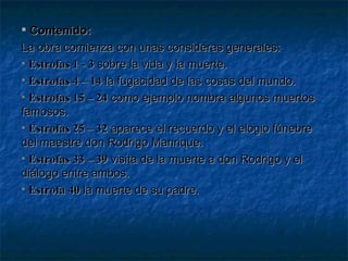 Contenido: La obra comienza con unas consideras generales: Estrofas 1 - 3  sobre la vida y la muerte. Estrofas 4 – 14  la fugacidad de las cosas del mundo. Estrofas 15 – 24  como ejemplo nombra algunos muertos famosos. Estrofas 25 – 32  aparece el recuerdo y el elogio fúnebre del maestre don Rodrigo Manrique. Estrofas 33 – 39  visita de la muerte a don Rodrigo y el diálogo entre ambos. Estrofa 40  la muerte de su padre. 
