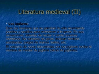 Literatura medieval (II) Los juglares: Eran los hombres que se ganaban la vida recorriendo pueblos y castillos para entretener a la gente. En sus actuaciones, además de recitar o cantar poemas narrativos, los cantares de gesta, incluían también acrobacias, juegos de manos, bailes, etc. El conjunto de obras transmitidas por los juglares recibe el nombre de mester de juglaría (oficio de juglares). 