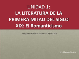 UNIDAD 1:
LA LITERATURA DE LA
PRIMERA MITAD DEL SIGLO
XIX: El Romanticismo
Lengua castellana y Literatura (4º ESO)
IES Ribera del Duero
 