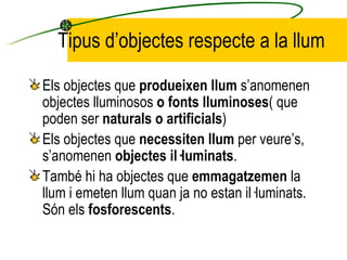 Tipus d’objectes respecte a la llum <ul><li>Els objectes que  produeixen llum  s’anomenen objectes lluminosos  o fonts llu...