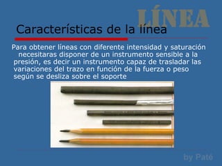 Características de la línea Para obtener líneas con diferente intensidad y saturación  necesitaras disponer de un instrumento sensible a la presión, es decir un instrumento capaz de trasladar las variaciones del trazo en función de la fuerza o peso según se desliza sobre el soporte 