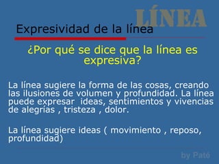 Expresividad de la línea ¿Por qué se dice que la línea es expresiva? La línea sugiere la forma de las cosas, creando las ilusiones de volumen y profundidad. La línea puede expresar  ideas, sentimientos y vivencias de alegrías , tristeza , dolor. La línea sugiere ideas ( movimiento , reposo, profundidad) 