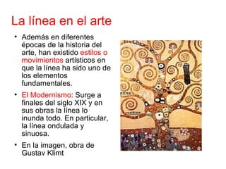 La línea en el arte Además en diferentes épocas de la historia del arte, han existido  estilos o movimientos  artísticos en que la línea ha sido uno de los elementos fundamentales. El Modernismo : Surge a finales del siglo XIX y en sus obras la línea lo inunda todo. En particular, la línea ondulada y sinuosa. En la imagen, obra de Gustav Klimt 