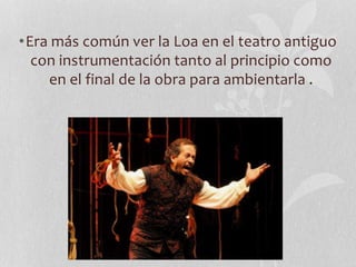 •Era más común ver la Loa en el teatro antiguo
con instrumentación tanto al principio como
en el final de la obra para ambientarla .