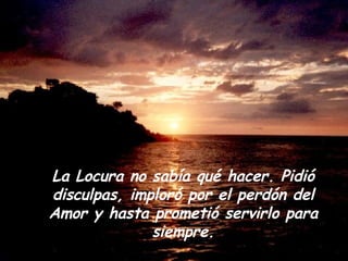 La Locura no sabía qué hacer. Pidió disculpas, imploró por el perdón del Amor y hasta prometió servirlo para siempre. 