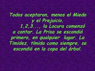 Todos aceptaron, menos el Miedo y el Prejuicio. 1,2,3..., la Locura comenzó a contar. La Prisa se escondió primero, en qualquier  lugar. La Timidez, tímida como siempre, se escondió en la copa del árbol.                                                 
