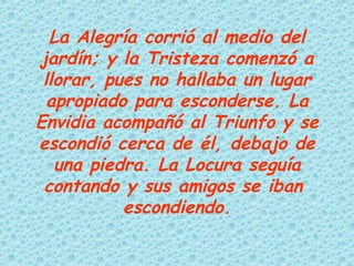 La Alegría corrió al medio del jardín; y la Tristeza comenzó a llorar, pues no hallaba un lugar apropiado para esconderse. La Envidia acompañó al Triunfo y se escondió cerca de él, debajo de una piedra. La Locura seguía contando y sus amigos se iban  escondiendo. 