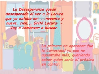 La Desesperanza quedó desesperada al ver a la Locura que ya estaba en: ...noventa y nueve, cien... Gritó Locura: - Voy a comenzar a buscar. La primera en aparecer fue la Curiosidad ya que no aguantaba más, queriendo saber quien sería el próximo en contar.   