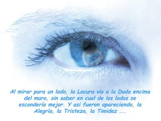 Al mirar para un lado, la Locura vio a la Duda encima del muro, sin saber en cual de los lados se escondería mejor. Y asi fueron apareciendo, la Alegría, la Tristeza, la Timidez ... 