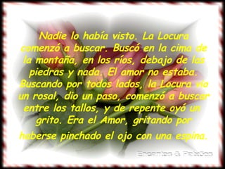 Nadie lo había visto. La Locura comenzó a buscar. Buscó en la cima de la montaña, en los ríos, debajo de las piedras y nada. El amor no estaba. Buscando por todos lados, la Locura vio un rosal, dio un paso, comenzó a buscar entre los tallos, y de repente oyó un  grito. Era el Amor, gritando por haberse pinchado el ojo con una espina.   