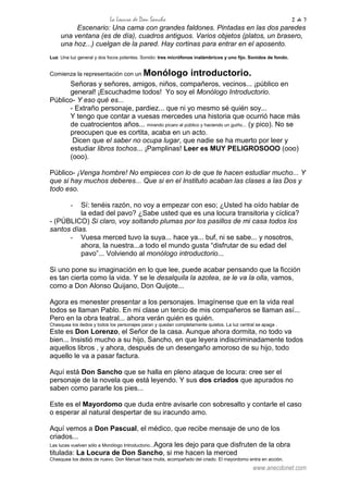 La Locura de Don Sancho 2 de 7
www.anecdonet.com
Escenario: Una cama con grandes faldones. Pintadas en las dos paredes
una ventana (es de día), cuadros antiguos. Varios objetos (platos, un brasero,
una hoz...) cuelgan de la pared. Hay cortinas para entrar en el aposento.
Luz: Una luz general y dos focos potentes. Sonido: tres micrófonos inalámbricos y uno fijo. Sonidos de fondo.
Comienza la representación con un Monólogo introductorio.
Señoras y señores, amigos, niños, compañeros, vecinos... ¡público en
general! ¡Escuchadme todos! Yo soy el Monólogo Introductorio.
Público- Y eso qué es...
- Extraño personaje, pardiez... que ni yo mesmo sé quién soy...
Y tengo que contar a vuesas mercedes una historia que ocurrió hace más
de cuatrocientos años... mirando pícaro al público y haciendo un guiño... (y pico). No se
preocupen que es cortita, acaba en un acto.
Dicen que el saber no ocupa lugar, que nadie se ha muerto por leer y
estudiar libros tochos... ¡Pamplinas! Leer es MUY PELIGROSOOO (ooo)
(ooo).
Público- ¡Venga hombre! No empieces con lo de que te hacen estudiar mucho... Y
que si hay muchos deberes... Que si en el Instituto acaban las clases a las Dos y
todo eso.
- Sí: tenéis razón, no voy a empezar con eso; ¿Usted ha oído hablar de
la edad del pavo? ¿Sabe usted que es una locura transitoria y cíclica?
- (PÚBLICO) Si claro, voy soltando plumas por los pasillos de mi casa todos los
santos días.
- Vuesa merced tuvo la suya... hace ya... buf, ni se sabe... y nosotros,
ahora, la nuestra...a todo el mundo gusta “disfrutar de su edad del
pavo”... Volviendo al monólogo introductorio...
Si uno pone su imaginación en lo que lee, puede acabar pensando que la ficción
es tan cierta como la vida. Y se le desalquila la azotea, se le va la olla, vamos,
como a Don Alonso Quijano, Don Quijote...
Agora es menester presentar a los personajes. Imagínense que en la vida real
todos se llaman Pablo. En mi clase un tercio de mis compañeros se llaman así...
Pero en la obra teatral... ahora verán quién es quién.
Chasquea los dedos y todos los personajes paran y quedan completamente quietos. La luz central se apaga .
Este es Don Lorenzo, el Señor de la casa. Aunque ahora dormita, no todo va
bien... Insistió mucho a su hijo, Sancho, en que leyera indiscriminadamente todos
aquellos libros , y ahora, después de un desengaño amoroso de su hijo, todo
aquello le va a pasar factura.
Aquí está Don Sancho que se halla en pleno ataque de locura: cree ser el
personaje de la novela que está leyendo. Y sus dos criados que apurados no
saben como pararle los pies...
Este es el Mayordomo que duda entre avisarle con sobresalto y contarle el caso
o esperar al natural despertar de su iracundo amo.
Aquí vemos a Don Pascual, el médico, que recibe mensaje de uno de los
criados...
Las luces vuelven sólo a Monólogo Introductorio...Agora les dejo para que disfruten de la obra
titulada: La Locura de Don Sancho, si me hacen la merced
Chasquea los dedos de nuevo. Don Manuel hace mutis, acompañado del criado. El mayordomo entra en acción.
 