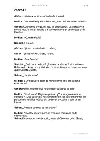 La Locura de Don Sancho 4 de 7
www.anecdonet.com
ESCENA II
(Entra el médico y se dirige al señor de la casa)
Médico: Buenos días querido Lorenzo ¿para qué me habéis llamado?
Señor: ¡Ay! querido amigo, mi hijo, ha enloquecido. La tristeza y la
mucha lectura le han llevado a ir convirtiéndose en personajes de la
literatura.
Médico: ¿Qué me decís?
Señor: Lo que oís.
(Entra el hijo acompañado de un criado)
Sancho: (Suspirando) Julieta, Julieta.
Médico: ¡Don Sancho!
Sancho: ¿Qué decís bellaco? ¿A quién llamáis así? Mi nombre es
Robin de Locksley, y soy el dueño de estas tierras, así que marchaos.
(Sale) Julieta, Julieta.
Señor: ¿Habéis visto?
Médico: Sí, y no puedo dejar de maravillarme ante tan extraña
enfermedad.
Señor: Podéis decirme qué he de hacer para que se cure.
Médico: No sé, no sé. Dejadme pensar. ¿Y si le siguiéramos la
corriente? ¿Qué pasaría si nosotros también nos trasformáramos en
personajes literarios? Quizá así podamos ayudarle a salir de su
locura.
Señor: ¿Pensáis que esa es la solución?
Médico: No estoy seguro, pero no creo que perdamos nada
intentándolo.
Señor: De acuerdo, intentémoslo, y que el Cielo nos guíe. (Salen)
 