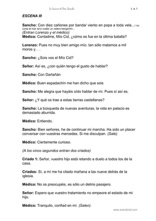 La Locura de Don Sancho 5 de 7
www.anecdonet.com
ESCENA III
Sancho: Con diez cañones por banda/ viento en popa a toda vela.../ no
corta el mar sino vuela/ un velero bergantín...
(Entran Lorenzo y el médico)
Médico: Contadme, Mío Cid, ¿cómo os fue en la última batalla?
Lorenzo: Pues no muy bien amigo mío. tan sólo matamos a mil
moros y. . .
Sancho: ¿Sois vos el Mío Cid?
Señor: Así es, ¿con quién tengo el gusto de hablar?
Sancho: Con Dartañán
Médico: Buen espadachín me han dicho que sois
Sancho: Me alegra que hayáis oído hablar de mí. Pues sí así es.
Señor: ¿Y qué os trae a estas tierras castellanas?
Sancho: La búsqueda de nuevas aventuras, la vida en palacio es
demasiado aburrida.
Médico: Entiendo.
Sancho: Bien señores, he de continuar mi marcha. Ha sido un placer
conversar con vuestras mercedes. Si me disculpan. (Sale).
Médico: Ciertamente curioso.
(A los cinco segundos entran dos criados)
Criado 1: Señor, vuestro hijo está retando a duelo a todos los de la
casa.
Criados: Sí, a mí me ha citado mañana a las nueve detrás de la
iglesia.
Médico: No os preocupéis, es sólo un delirio pasajero.
Señor: Espero que vuestro tratamiento no empeore el estado de mi
hijo.
Médico: Tranquilo, confiad en mí. (Salen).
 