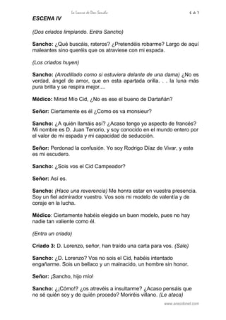 La Locura de Don Sancho 6 de 7
www.anecdonet.com
ESCENA IV
(Dos criados limpiando. Entra Sancho)
Sancho: ¿Qué buscáis, rateros? ¿Pretendéis robarme? Largo de aquí
maleantes sino queréis que os atraviese con mi espada.
(Los criados huyen)
Sancho: (Arrodillado como si estuviera delante de una dama) ¿No es
verdad, ángel de amor, que en esta apartada orilla. . . la luna más
pura brilla y se respira mejor....
Médico: Mirad Mío Cid, ¿No es ese el bueno de Dartañán?
Señor: Ciertamente es él ¿Como os va monsieur?
Sancho: ¿A quién llamáis así? ¿Acaso tengo yo aspecto de francés?
Mi nombre es D. Juan Tenorio, y soy conocido en el mundo entero por
el valor de mi espada y mi capacidad de seducción.
Señor: Perdonad la confusión. Yo soy Rodrigo Díaz de Vivar, y este
es mi escudero.
Sancho: ¿Sois vos el Cid Campeador?
Señor: Así es.
Sancho: (Hace una reverencia) Me honra estar en vuestra presencia.
Soy un fiel admirador vuestro. Vos sois mi modelo de valentía y de
coraje en la lucha.
Médico: Ciertamente habéis elegido un buen modelo, pues no hay
nadie tan valiente como él.
(Entra un criado)
Criado 3: D. Lorenzo, señor, han traído una carta para vos. (Sale)
Sancho: ¿D. Lorenzo? Vos no sois el Cid, habéis intentado
engañarme. Sois un bellaco y un malnacido, un hombre sin honor.
Señor: ¡Sancho, hijo mío!
Sancho: ¿¡Cómo!? ¿os atrevéis a insultarme? ¿Acaso pensáis que
no sé quién soy y de quién procedo? Moriréis villano. (Le ataca)
 
