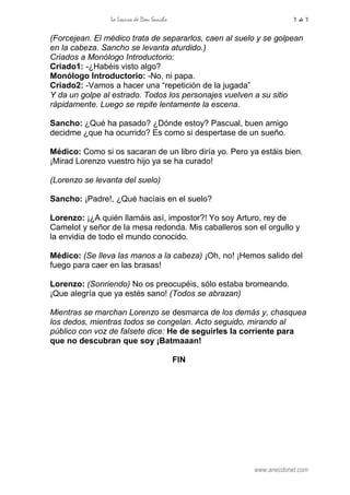 La Locura de Don Sancho 7 de 7
www.anecdonet.com
(Forcejean. El médico trata de separarlos, caen al suelo y se golpean
en la cabeza. Sancho se levanta aturdido.)
Criados a Monólogo Introductorio:
Criado1: -¿Habéis visto algo?
Monólogo Introductorio: -No, ni papa.
Criado2: -Vamos a hacer una “repetición de la jugada”
Y da un golpe al estrado. Todos los personajes vuelven a su sitio
rápidamente. Luego se repite lentamente la escena.
Sancho: ¿Qué ha pasado? ¿Dónde estoy? Pascual, buen amigo
decidme ¿que ha ocurrido? Es como si despertase de un sueño.
Médico: Como si os sacaran de un libro diría yo. Pero ya estáis bien.
¡Mirad Lorenzo vuestro hijo ya se ha curado!
(Lorenzo se levanta del suelo)
Sancho: ¡Padre!, ¿Qué hacíais en el suelo?
Lorenzo: ¡¿A quién llamáis así, impostor?! Yo soy Arturo, rey de
Camelot y señor de la mesa redonda. Mis caballeros son el orgullo y
la envidia de todo el mundo conocido.
Médico: (Se lleva las manos a la cabeza) ¡Oh, no! ¡Hemos salido del
fuego para caer en las brasas!
Lorenzo: (Sonriendo) No os preocupéis, sólo estaba bromeando.
¡Que alegría que ya estés sano! (Todos se abrazan)
Mientras se marchan Lorenzo se desmarca de los demás y, chasquea
los dedos, mientras todos se congelan. Acto seguido, mirando al
público con voz de falsete dice: He de seguirles la corriente para
que no descubran que soy ¡Batmaaan!
FIN
 