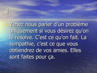 1. Venez nous parler d’un problème uniquement si vous désirez qu’on le résolve. C’est ce qu’on fait. La sympathie, c’est ce que vous obtiendrez de vos amies. Elles sont faites pour ça. 