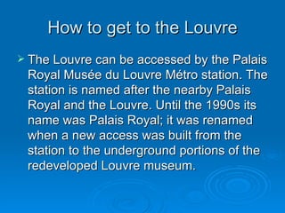 How to get to the Louvre The Louvre can be accessed by the Palais Royal Musée du Louvre Métro station. The station is named after the nearby Palais Royal and the Louvre. Until the 1990s its name was Palais Royal; it was renamed when a new access was built from the station to the underground portions of the redeveloped Louvre museum.  