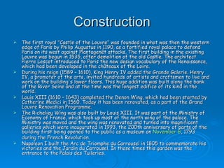 Construction The first royal "Castle of the Louvre" was founded in what was then the western edge of Paris by Philip Augustus in 1190, as a fortified royal palace to defend Paris on its west against Plantagenêt attacks. The first building in the existing Louvre was begun in 1535, after demolition of the old Castle. The architect Pierre Lescot introduced to Paris the new design vocabulary of the Renaissance, which had been developed in the châteaux of the Loire. During his reign (1589 – 1610), King Henry IV added the Grande Galerie. Henry IV, a promoter of the arts, invited hundreds of artists and craftsmen to live and work on the building's lower floors. This huge addition was built along the bank of the River Seine and at the time was the longest edifice of its kind in the world. Louis XIII (1610 – 1643) completed the Denon Wing, which had been started by Catherine Medici in 1560. Today it has been renovated, as a part of the Grand Louvre Renovation Programme. The Richelieu Wing was also built by Louis XIII. It was part of the Ministry of Economy of France, which took up most of the north wing of the palace. The Ministry was moved and the wing was renovated and turned into magnificent galleries which were inaugurated in 1993, the 200th anniversary of parts of the building first being opened to the public as a museum on  November 8 , 1793 during the French Revolution. Napoleon I built the Arc de Triomphe du Carrousel in 1805 to commemorate his victories and the Jardin du Carrousel. In those times this garden was the entrance to the Palais des Tuileries. 