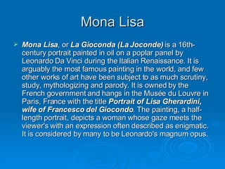 Mona Lisa Mona Lisa , or  La Gioconda (La Joconde)  is a 16th-century portrait painted in oil on a poplar panel by Leonardo Da Vinci during the Italian Renaissance. It is arguably the most famous painting in the world, and few other works of art have been subject to as much scrutiny, study, mythologizing and parody. It is owned by the French government and hangs in the Musée du Louvre in Paris, France with the title  Portrait of Lisa Gherardini, wife of Francesco del Giocondo . The painting, a half-length portrait, depicts a woman whose gaze meets the viewer's with an expression often described as enigmatic. It is considered by many to be Leonardo's magnum opus. 