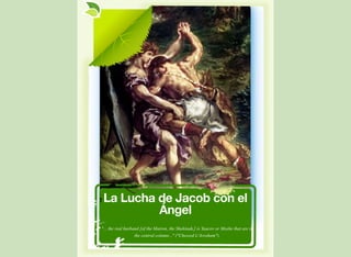 La Lucha de Jacob con el
Ángel
"... the real husband [of the Matron, the Shekinah,] is Yaacov or Moshe that are in
the central column..." ("Chessed L'Avraham").
 
