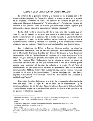 LA LUCHA DE LA MUJER CONTRA LA DISCRIMINACIÓN
La defensa de la persona humana y el respeto de su dignidad son el fin
supremo de la sociedad y del Estado. La defensa de la persona humana y el respeto
de su dignidad, constituyen la razón del derecho. El Derecho es por ello, un
instrumento libertador de la persona1. Por consiguiente, “…Por dignidad humana se
reconoce a toda persona como ser humano y no como cosa u objeto. Dignidad que
es inherente a su ser, es decir, a su esencia e intrínseca naturaleza”2.
En la edad, media la discriminación de la mujer era más marcada que en
otras épocas. El modelo de sociedad era patriarcal y consideraba a la mujer un
objeto complementario en la sociedad. “En la familia mandaba la voluntad del señor
y las mujeres (…), salvo de la alta nobleza, excepcionalmente, podían aspirar a
representaciones políticas y culturales. Los estudios y títulos profesionales estaban
prohibidos para las mujeres…” (sic)3. La propia Iglesia justifico esta discriminación.
Las revoluciones de EEUU y Francia, hicieron posible los derechos
fundamentales del hombre, pero se excluyo a la mujer. Las mujeres comprometidas
con la Revolución Francesa dirigidas por Olympe de Gouges y Rosa Lacombe
redactaron en 1791 la “Declaración de los derechos de la mujer y ciudadana” en el
artículo 10°, por ejemplo, se proclama el derecho a la libertad de expresión de la
mujer. En Inglaterra Mary Wollstonecrat fue la primera en exigir los derechos
ciudadanos para la mujer4. Se tuvo que esperar hasta el final de la Primera guerra
Mundial para reconocer el derecho de sufragio a la mujer. En el Perú, el
reconocimiento de tales derechos es reciente. “El gobierno de Odría con la reforma
constitucional de 1955, se declaró:”Son ciudadanos los peruanos varones y mujeres
mayores de 18 años y los emancipados”. Y en las elecciones de 1956, fueron
elegidas en la Cámara de Senadores Irene Silva de Santolalla y en Diputados a
Matilde Pérez Palacio”5.
Entre otros derechos, la igualdad ante la ley fue un concepto subversivo hasta
fines del siglo XVIII6. El siglo XX es el inicio de la consolidación y la
constitucionalización de los derechos fundamentales de la persona. Estos derechos
constitucionales surgen de la necesidad de ratificar jurídicamente los principios de
las grandes revoluciones burguesas.
1 FERNANDEZ SESSAREGO, Carlos. “Igualdad ante la Ley”. En: GUTIERREZ, Walter (Director). La Constitución
Comentada. Tomo 1.3° Ed. Lima. Editorial Gaceta Jurídica.2015.p.114.
2 Ibidem.
3 Cfr. ESPINOZA SALAS, Boni. Dignidad humana y discriminación. Arequipa. Ed. Adrus. 2017.p. 70.
4 FERNANDEZ SESSAREGO, Carlos. Op.cit.. p. 59.
5 Ibidem. p. 981
6 El articulo 1°de la Declaración delos Derechos del Hombre y del Ciudadano del 26 de agosto de 1789.
declaró:Los hombres nacen libres eiguales en derechos. Las distinciones solo pueden fundarseen la utilidad
común.
 