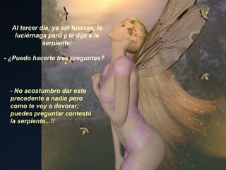 Al tercer día, ya sin fuerzas, la luciérnaga paró y le dijo a la serpiente: - ¿Puedo hacerte tres preguntas? - No acostumbro dar este precedente a nadie pero como te voy a devorar, puedes preguntar contestó la serpiente...!! 