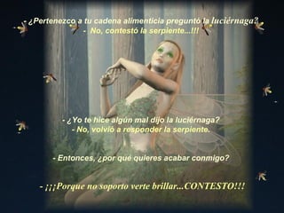 - ¿Yo te hice algún mal dijo la luciérnaga? - No, volvió a responder la serpiente. - ¿Pertenezco a tu cadena alimenticia preguntó la  luciérnaga? -  No, contestó la serpiente...!!! - Entonces, ¿por qué quieres acabar conmigo? - ¡¡¡Porque no soporto verte brillar...CONTESTO!!! 