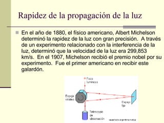 Rapidez de la propagación de la luz En el año de 1880, el físico americano, Albert Michelson determinó la rapidez de la luz con gran precisión.  A través de un experimento relacionado con la interferencia de la luz, determinó que la velocidad de la luz era 299,853 km/s.  En el 1907, Michelson recibió el premio nobel por su experimento.  Fue el primer americano en recibir este galardón. 