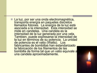 La luz, por ser una onda electromagnética, transporta energía en paquetes discretos llamados fotones.  La energía de la luz está asociada a la intensidad.  Esta intensidad se mide en candelas.  Una candela es la intensidad de la luz generada por una vela.  Tambien, puede expresarse la intensidad de la luz en términos de su potencia.  La unidad de potencia es el vatio (Watts).   Los fabricantes de bombillas han estandarizado la fabricación de los filamentos de las bombilla de forma tal que un vatio equivale a una candela aproximadamente. 