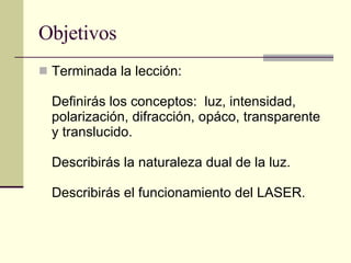 Objetivos Terminada la lección: Definirás los conceptos:  luz, intensidad, polarización, difracción, opáco, transparente y translucido. Describirás la naturaleza dual de la luz. Describirás el funcionamiento del LASER. 