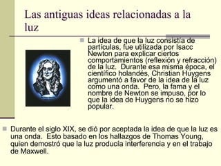 Las antiguas ideas relacionadas a la luz La idea de que la luz consistía de partículas, fue utilizada por Isacc Newton para explicar ciertos comportamientos (reflexión y refracción) de la luz.  Durante esa misma época, el científico holandés, Christian Huygens argumentó a favor de la idea de la luz como una onda.  Pero, la fama y el nombre de Newton se impuso, por lo que la idea de Huygens no se hizo popular. Durante el siglo XIX, se dió por aceptada la idea de que la luz es una onda.  Esto basado en los hallazgos de Thomas Young, quien demostró que la luz producía interferencia y en el trabajo de Maxwell. 