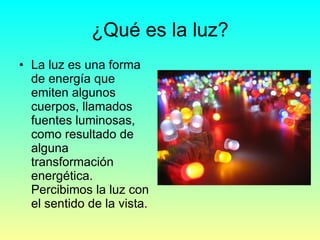 ¿Qué es la luz? <ul><li>La luz es una forma de energía que emiten algunos cuerpos, llamados fuentes luminosas, como result...
