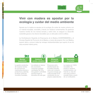 Vivir con madera es apostar por la
                             ecología y cuidar del medio ambiente
                             Apostar por la madera es apostar por la ecología. Es cuidar de nuestro entorno con
                             un material reciclable, renovable y natural, sin residuos contaminantes. Es gestionar
                             nuestros montes de una manera sensata, y sobre todo, es asegurar su desarrollo
                             sostenible gracias a los efectos favorables que un adecuado control conlleva.

                             La Confederación Española de Empresarios de la Madera (CONFEMADERA) y el
                             Consejo Español de Promoción de la Madera, a través del proyecto Vivir con Madera,
                             quieren darte a conocer todas las ventajas medioambientales que supone el uso de
                             esta ancestral materia prima.




                           Montes                   Contra el                Eﬁciencia                 Reciclable
                         sostenibles             cambio climático            energética                y rentable

                  La gestión productiva        Los árboles en época     El proceso de la          La madera es 100%
                  de nuestros montes           de crecimiento           transformación de         reciclable. No
                  es una forma de              consumen grandes         la madera (secado,        produce residuos
                  mantenerlos jóvenes y        cantidades de CO2.       corte, etc) consume       contaminantes, y al
                  productivos y además,        Una gestión controlada   muy poca energía que      ﬁnal de su vida útil
                  es eﬁcaz contra los          permite limpiar la       suele proceder de la      sirve para producir
                  incendios forestales.        atmósfera de este gas.   combustión de sus         energía limpia a partir
                                                                        propios subproductos.     de su combustión.




                                                                                                                                      3



AF_CatalogoMyMedAmb.indd 3                                                                                                  5/11/08 12:52:25
 