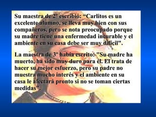 Su maestra de 2º escribió: “Carlitos es un excelente alumno, se lleva muy bien con sus compañeros, pero se nota preocupado porque su madre tiene una enfermedad incurable y el ambiente en su casa debe ser muy difícil". La maestra de 3º había escrito: "Su madre ha muerto, ha sido muy duro para él. El trata de hacer su mejor esfuerzo, pero su padre no muestra mucho interés y el ambiente en su casa le afectará pronto si no se toman ciertas medidas". 