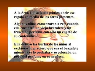 A la Srta. Luisa le dio pánico abrir ese regalo en medio de los otros presentes.  Algunos niños comenzaron a reír cuando ella encontró un viejo brazalete y un frasco de perfume con sólo un cuarto de su contenido. Ella detuvo las burlas de los niños al exclamar lo precioso que era el brazalete mientras se lo probaba y se colocaba un poco del perfume en su muñeca. 