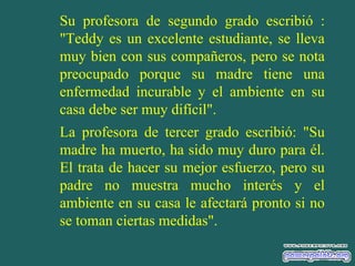 Su profesora de segundo grado escribió :
"Teddy es un excelente estudiante, se lleva
muy bien con sus compañeros, pero se nota
preocupado porque su madre tiene una
enfermedad incurable y el ambiente en su
casa debe ser muy difícil".
La profesora de tercer grado escribió: "Su
madre ha muerto, ha sido muy duro para él.
El trata de hacer su mejor esfuerzo, pero su
padre no muestra mucho interés y el
ambiente en su casa le afectará pronto si no
se toman ciertas medidas".

 