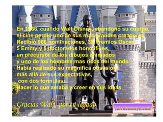En 1966, cuando Walt Disney, abandonó su cuerpo,  el cine perdió uno de sus mas grandes creadores.  Recibió 900 nominaciones, 32 Premios Oscar,  5 Emmy y 5 doctorados honoíificos,  un precursor de los dibujos animados  y uno de los hombres mas ricos del mundo.  Habia realizado su magnifica obsesión,  más allá de sus expectativas, con dos formulas:  Hacer lo que amaba y creer en sus ideas. Gracias Walt, por tu legado Click aquí continuar... 